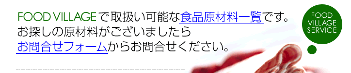 FOOD VILLAGEで取扱い可能な食品原材料一覧です。お探しの原材料がございましたらお問合せフォームからお問合せください。
