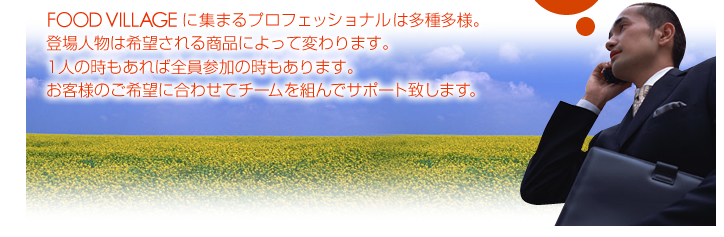 FOOD VILLAGEに集まるプロフェッショナルは多種多様。登場人物は希望される商品によって変わります。1人の時もあれば全員参加の時もあります。お客様のご希望に合わせてチームを組んでサポート致します。